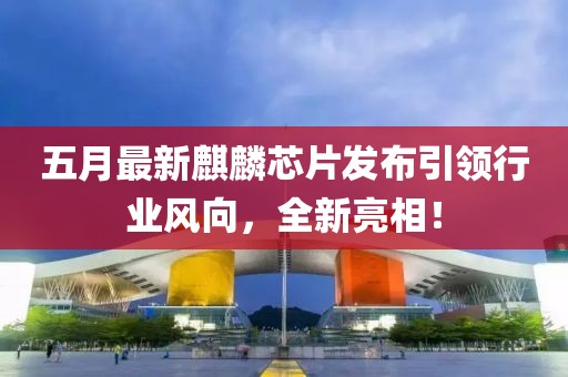 五月最新麒麟芯片发布引领行业风向，全新亮相！