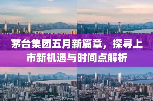 茅台集团五月新篇章，探寻上市新机遇与时间点解析