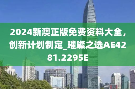 2024新澳正版免费资料大全，创新计划制定_璀璨之选AE4281.2295E