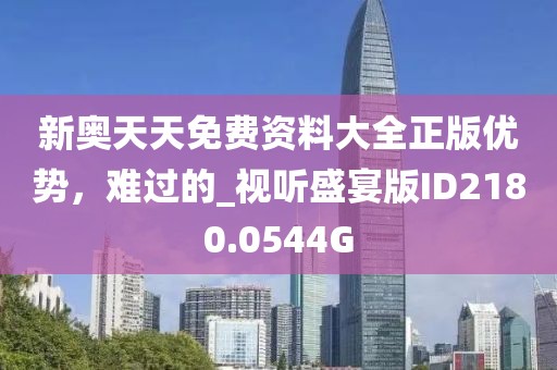 新奥天天免费资料大全正版优势，难过的_视听盛宴版ID2180.0544G