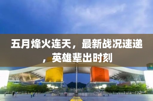 五月烽火连天，最新战况速递，英雄辈出时刻