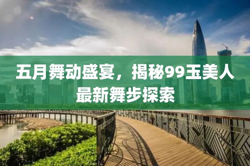 五月舞动盛宴，揭秘99玉美人最新舞步探索