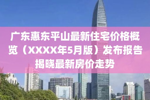 广东惠东平山最新住宅价格概览（XXXX年5月版）发布报告揭晓最新房价走势