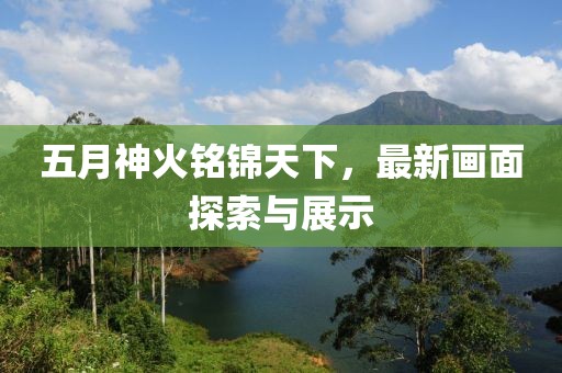 五月神火铭锦天下，最新画面探索与展示
