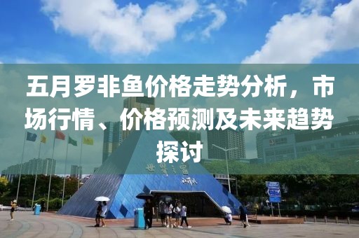 五月罗非鱼价格走势分析，市场行情、价格预测及未来趋势探讨