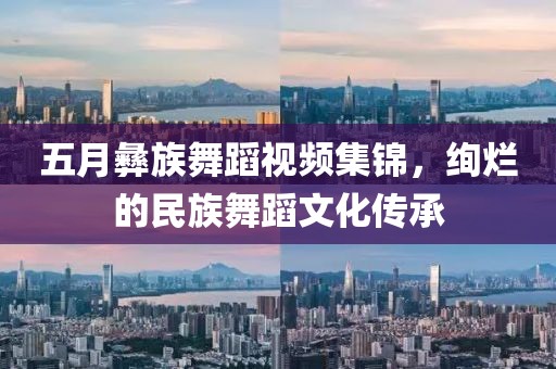 五月彝族舞蹈视频集锦，绚烂的民族舞蹈文化传承