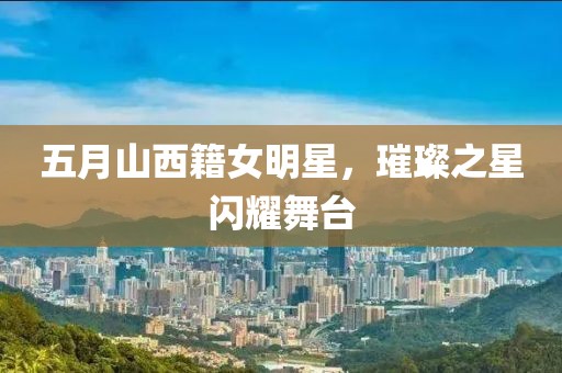 五月山西籍女明星，璀璨之星闪耀舞台