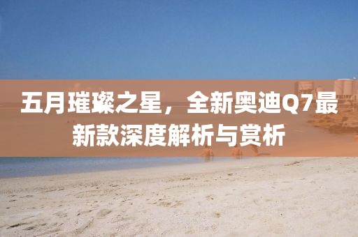 五月璀璨之星，全新奥迪Q7最新款深度解析与赏析