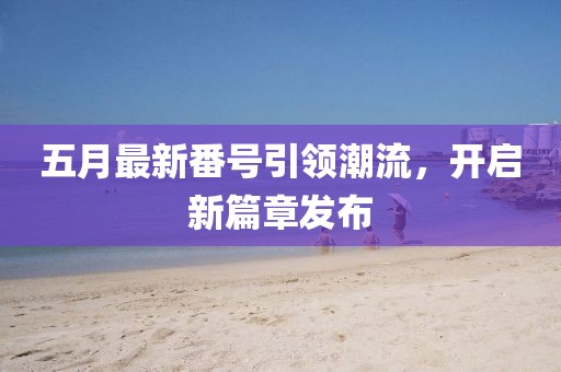 五月最新番号引领潮流，开启新篇章发布