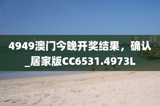 4949澳门今晚开奖结果，确认_居家版CC6531.4973L