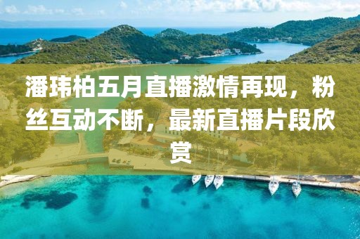潘玮柏五月直播激情再现，粉丝互动不断，最新直播片段欣赏