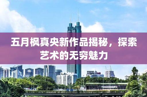 五月枫真央新作品揭秘，探索艺术的无穷魅力