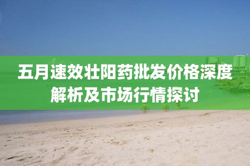 五月速效壮阳药批发价格深度解析及市场行情探讨