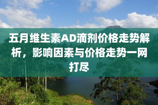 五月维生素AD滴剂价格走势解析，影响因素与价格走势一网打尽