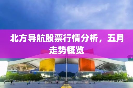 北方导航股票行情分析，五月走势概览