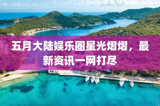 五月大陆娱乐圈星光熠熠，最新资讯一网打尽