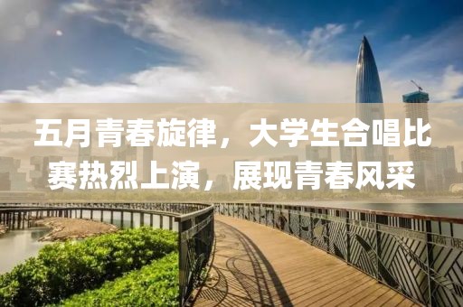 五月青春旋律，大学生合唱比赛热烈上演，展现青春风采