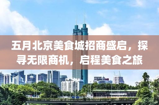 五月北京美食城招商盛启，探寻无限商机，启程美食之旅