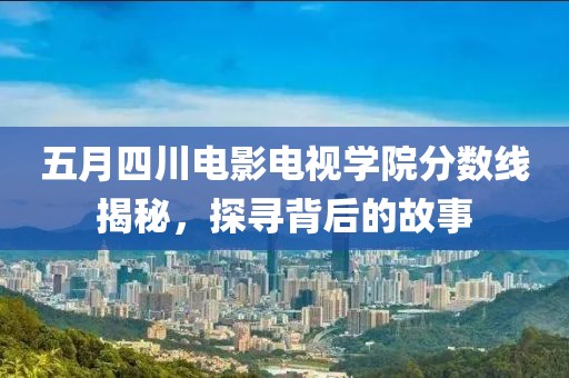 五月四川电影电视学院分数线揭秘，探寻背后的故事