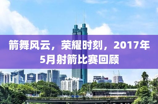 箭舞风云，荣耀时刻，2017年5月射箭比赛回顾