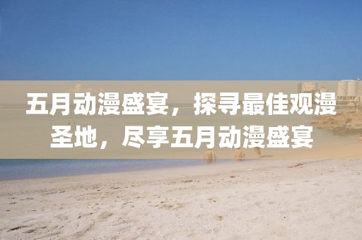 五月动漫盛宴，探寻最佳观漫圣地，尽享五月动漫盛宴