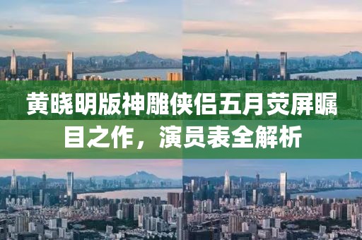 黄晓明版神雕侠侣五月荧屏瞩目之作，演员表全解析