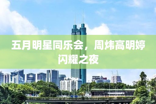 五月明星同乐会，周炜高明婷闪耀之夜