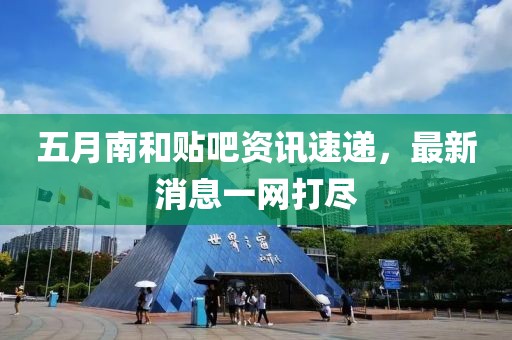 五月南和贴吧资讯速递，最新消息一网打尽