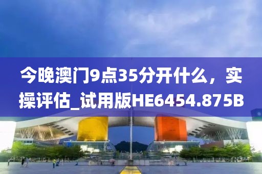 今晚澳门9点35分开什么，实操评估_试用版HE6454.875B