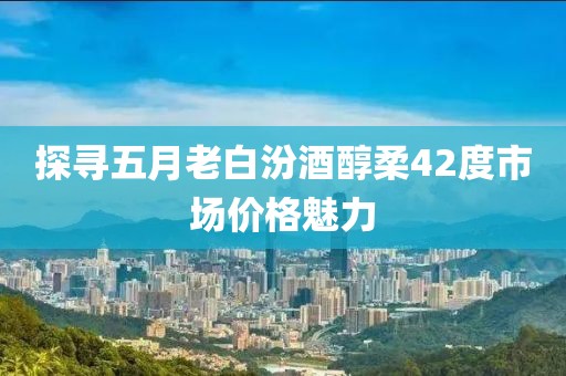 探寻五月老白汾酒醇柔42度市场价格魅力