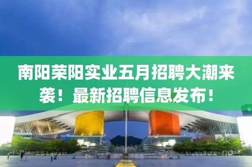 南阳荣阳实业五月招聘大潮来袭！最新招聘信息发布！