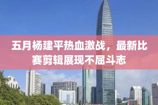 五月杨建平热血激战，最新比赛剪辑展现不屈斗志
