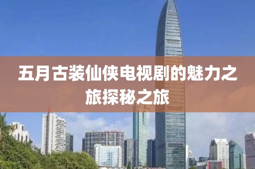 五月古装仙侠电视剧的魅力之旅探秘之旅