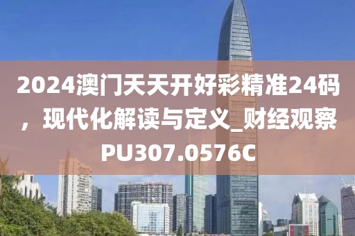2024澳门天天开好彩精准24码，现代化解读与定义_财经观察PU307.0576C