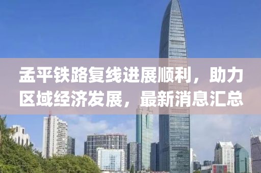 孟平铁路复线进展顺利，助力区域经济发展，最新消息汇总