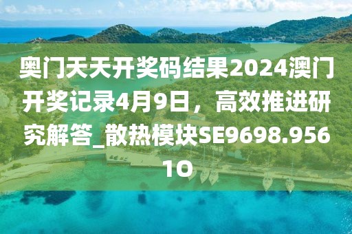 奥门天天开奖码结果2024澳门开奖记录4月9日，高效推进研究解答_散热模块SE9698.9561O