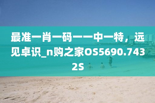 最准一肖一码一一中一特，远见卓识_n购之家OS5690.7432S