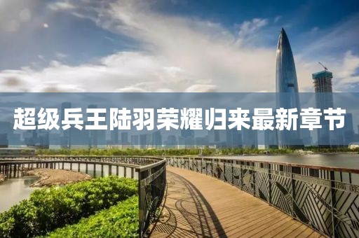 超级兵王陆羽荣耀归来最新章节