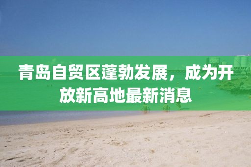 青岛自贸区蓬勃发展，成为开放新高地最新消息