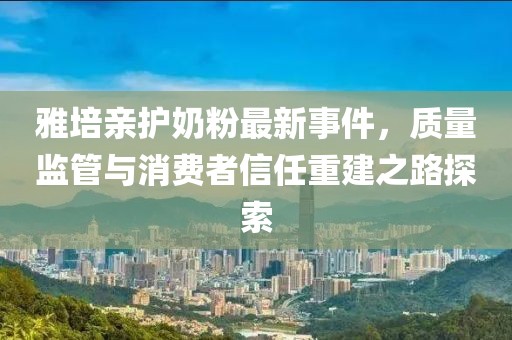 雅培亲护奶粉最新事件，质量监管与消费者信任重建之路探索