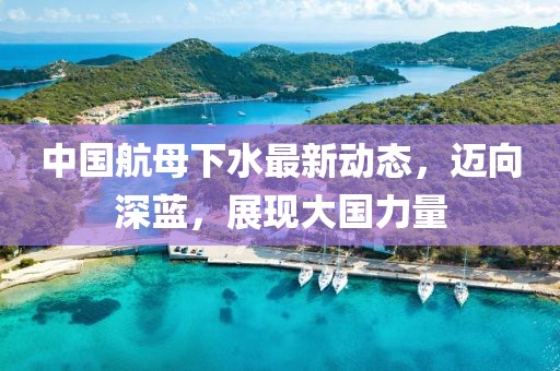 中国航母下水最新动态，迈向深蓝，展现大国力量