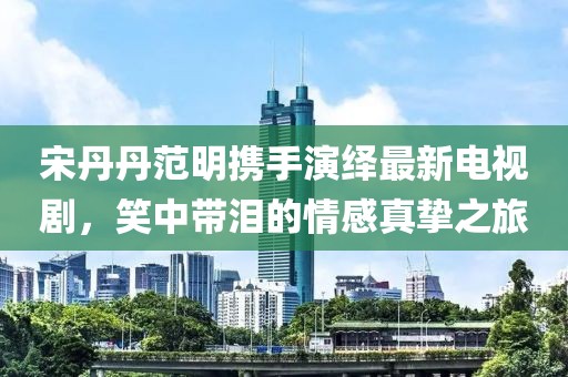 宋丹丹范明携手演绎最新电视剧，笑中带泪的情感真挚之旅