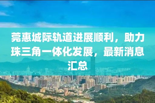 莞惠城际轨道进展顺利，助力珠三角一体化发展，最新消息汇总