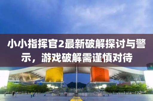 小小指挥官2最新破解探讨与警示，游戏破解需谨慎对待