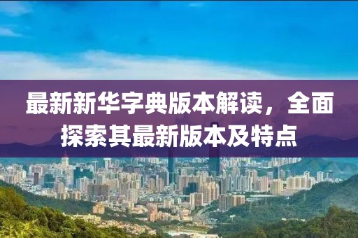 最新新华字典版本解读，全面探索其最新版本及特点