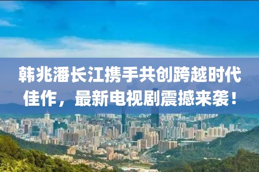 韩兆潘长江携手共创跨越时代佳作，最新电视剧震撼来袭！