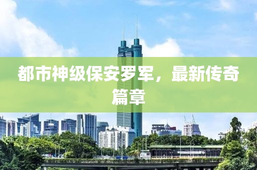 都市神级保安罗军，最新传奇篇章