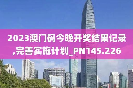 2023澳门码今晚开奖结果记录,完善实施计划_PN145.226