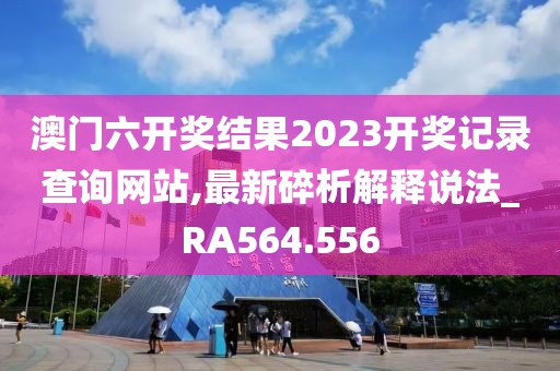 澳门六开奖结果2023开奖记录查询网站,最新碎析解释说法_RA564.556