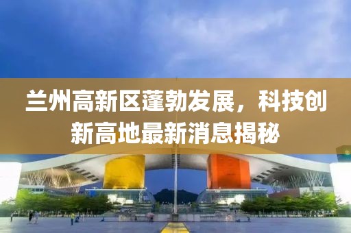 兰州高新区蓬勃发展，科技创新高地最新消息揭秘